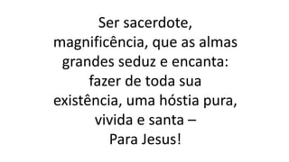 Ser sacerdote,
magnificência, que as almas
grandes seduz e encanta:
fazer de toda sua
existência, uma hóstia pura,
vivida e santa –
Para Jesus!
 