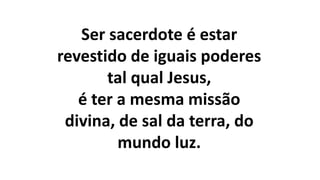 Ser sacerdote é estar
revestido de iguais poderes
tal qual Jesus,
é ter a mesma missão
divina, de sal da terra, do
mundo luz.
 