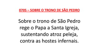 0705 – SOBRE O TRONO DE SÃO PEDRO
Sobre o trono de São Pedro
rege o Papa a Santa Igreja,
sustentando atroz peleja,
contra as hostes infernais.
 