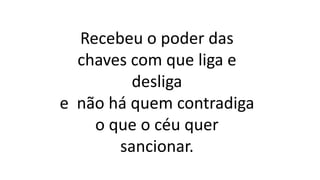 Recebeu o poder das
chaves com que liga e
desliga
e não há quem contradiga
o que o céu quer
sancionar.
 