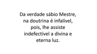 Da verdade sábio Mestre,
na doutrina é infalível,
pois, lhe assiste
indefectível a divina e
eterna luz.
 