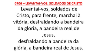 0706 – LEVANTAI-VOS, SOLDADOS DE CRISTO
Levantai-vos, soldados de
Cristo, para frente, marchai à
vitória, desfraldando a bandeira
da glória, a bandeira real de
Jesus,
desfraldando a bandeira da
glória, a bandeira real de Jesus.
 