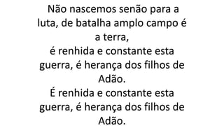 Não nascemos senão para a
luta, de batalha amplo campo é
a terra,
é renhida e constante esta
guerra, é herança dos filhos de
Adão.
É renhida e constante esta
guerra, é herança dos filhos de
Adão.
 