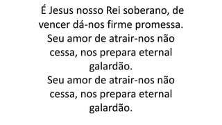 É Jesus nosso Rei soberano, de
vencer dá-nos firme promessa.
Seu amor de atrair-nos não
cessa, nos prepara eternal
galardão.
Seu amor de atrair-nos não
cessa, nos prepara eternal
galardão.
 