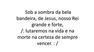 Sob a sombra da bela
bandeira, de Jesus, nosso Rei
grande e forte,
/: lutaremos na vida e na
morte na certeza de sempre
vencer. : /
 