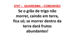 0707 – QUARESMA – COMUNHÃO
Se o grão de trigo não
morrer, caindo em terra,
fica só; se morrer dentro da
terra dará frutos
abundantes!
 