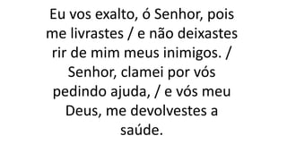 Eu vos exalto, ó Senhor, pois
me livrastes / e não deixastes
rir de mim meus inimigos. /
Senhor, clamei por vós
pedindo ajuda, / e vós meu
Deus, me devolvestes a
saúde.
 