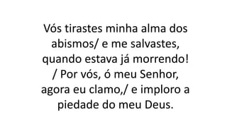 Vós tirastes minha alma dos
abismos/ e me salvastes,
quando estava já morrendo!
/ Por vós, ó meu Senhor,
agora eu clamo,/ e imploro a
piedade do meu Deus.
 