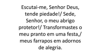 Escutai-me, Senhor Deus,
tende piedade!/ Sede,
Senhor, o meu abrigo
protetor!/ Transformastes o
meu pranto em uma festa,/
meus farrapos em adornos
de alegria.
 