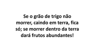 Se o grão de trigo não
morrer, caindo em terra, fica
só; se morrer dentro da terra
dará frutos abundantes!
 