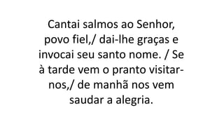 Cantai salmos ao Senhor,
povo fiel,/ dai-lhe graças e
invocai seu santo nome. / Se
à tarde vem o pranto visitar-
nos,/ de manhã nos vem
saudar a alegria.
 