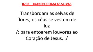 0708 – TRANSBORDAM AS SELVAS
Transbordam as selvas de
flores, os céus se vestem de
luz
/: para entoarem louvores ao
Coração de Jesus. :/
 