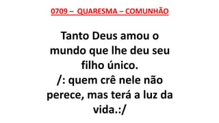 0709 – QUARESMA – COMUNHÃO
Tanto Deus amou o
mundo que lhe deu seu
filho único.
/: quem crê nele não
perece, mas terá a luz da
vida.:/
 