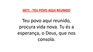 0071 - TEU POVO AQUI REUNIDO
Teu povo aqui reunido,
procura vida nova. Tu és a
esperança, o Deus, que nos
consola.
 