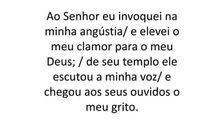 Ao Senhor eu invoquei na
minha angústia/ e elevei o
meu clamor para o meu
Deus; / de seu templo ele
escutou a minha voz/ e
chegou aos seus ouvidos o
meu grito.
 