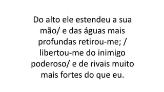 Do alto ele estendeu a sua
mão/ e das águas mais
profundas retirou-me; /
libertou-me do inimigo
poderoso/ e de rivais muito
mais fortes do que eu.
 