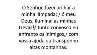 Ó Senhor, fazei brilhar a
minha lâmpada; / ó meu
Deus, iluminai as minhas
trevas!/ Junto convosco eu
enfrento os inimigos,/ com
vossa ajuda eu transponho
altas montanhas.
 