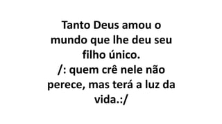 Tanto Deus amou o
mundo que lhe deu seu
filho único.
/: quem crê nele não
perece, mas terá a luz da
vida.:/
 