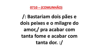 0710 – (COMUNHÃO)
/: Bastariam dois pães e
dois peixes e o milagre do
amor,/ pra acabar com
tanta fome e acabar com
tanta dor. :/
 