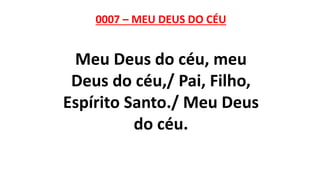 0007 – MEU DEUS DO CÉU
Meu Deus do céu, meu
Deus do céu,/ Pai, Filho,
Espírito Santo./ Meu Deus
do céu.
 