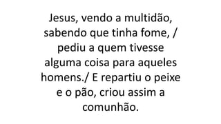 Jesus, vendo a multidão,
sabendo que tinha fome, /
pediu a quem tivesse
alguma coisa para aqueles
homens./ E repartiu o peixe
e o pão, criou assim a
comunhão.
 