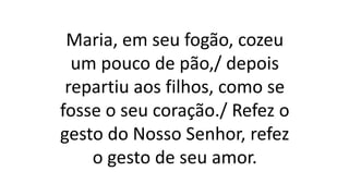 Maria, em seu fogão, cozeu
um pouco de pão,/ depois
repartiu aos filhos, como se
fosse o seu coração./ Refez o
gesto do Nosso Senhor, refez
o gesto de seu amor.
 