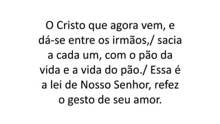 O Cristo que agora vem, e
dá-se entre os irmãos,/ sacia
a cada um, com o pão da
vida e a vida do pão./ Essa é
a lei de Nosso Senhor, refez
o gesto de seu amor.
 