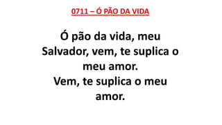 0711 – Ó PÃO DA VIDA
Ó pão da vida, meu
Salvador, vem, te suplica o
meu amor.
Vem, te suplica o meu
amor.
 