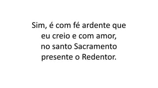 Sim, é com fé ardente que
eu creio e com amor,
no santo Sacramento
presente o Redentor.
 