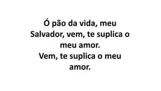 Ó pão da vida, meu
Salvador, vem, te suplica o
meu amor.
Vem, te suplica o meu
amor.
 