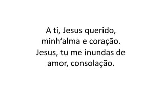 A ti, Jesus querido,
minh’alma e coração.
Jesus, tu me inundas de
amor, consolação.
 
