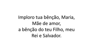 Imploro tua bênção, Maria,
Mãe de amor,
a bênção do teu Filho, meu
Rei e Salvador.
 