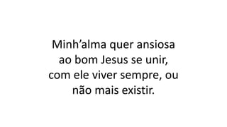 Minh’alma quer ansiosa
ao bom Jesus se unir,
com ele viver sempre, ou
não mais existir.
 
