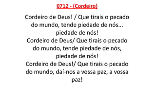 0712 - (Cordeiro)
Cordeiro de Deus! / Que tirais o pecado
do mundo, tende piedade de nós...
piedade de nós!
Cordeiro de Deus/ Que tirais o pecado
do mundo, tende piedade de nós,
piedade de nós!
Cordeiro de Deus!/ Que tirais o pecado
do mundo, daí-nos a vossa paz, a vossa
paz!
 