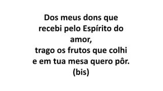 Dos meus dons que
recebi pelo Espírito do
amor,
trago os frutos que colhi
e em tua mesa quero pôr.
(bis)
 