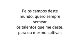 Pelos campos deste
mundo, quero sempre
semear
os talentos que me deste,
para eu mesmo cultivar.
 