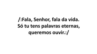 /:Fala, Senhor, fala da vida.
Só tu tens palavras eternas,
queremos ouvir.:/
 