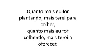 Quanto mais eu for
plantando, mais terei para
colher,
quanto mais eu for
colhendo, mais terei a
oferecer.
 