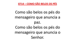 0714 – COMO SÃO BELOS OS PÉS
Como são belos os pés do
mensageiro que anuncia a
paz.
Como são belos os pés do
mensageiro que anuncia o
Senhor.
 