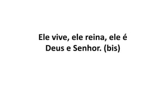 Ele vive, ele reina, ele é
Deus e Senhor. (bis)
 
