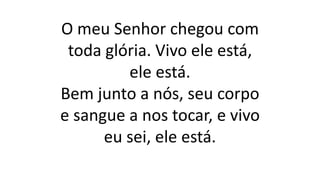 O meu Senhor chegou com
toda glória. Vivo ele está,
ele está.
Bem junto a nós, seu corpo
e sangue a nos tocar, e vivo
eu sei, ele está.
 