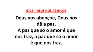 0715 – DEUS NOS ABENÇOE
Deus nos abençoe, Deus nos
dê a paz.
A paz que só o amor é que
nos traz, a paz que só o amor
é que nos traz.
 