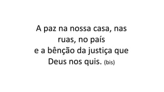 A paz na nossa casa, nas
ruas, no país
e a bênção da justiça que
Deus nos quis. (bis)
 