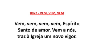 0072 - VEM, VEM, VEM
Vem, vem, vem, vem, Espírito
Santo de amor. Vem a nós,
traz à Igreja um novo vigor.
 