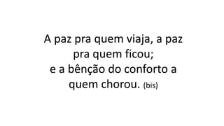 A paz pra quem viaja, a paz
pra quem ficou;
e a bênção do conforto a
quem chorou. (bis)
 
