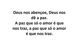 Deus nos abençoe, Deus nos
dê a paz.
A paz que só o amor é que
nos traz, a paz que só o amor
é que nos traz.
 