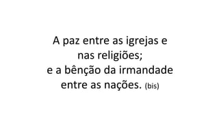 A paz entre as igrejas e
nas religiões;
e a bênção da irmandade
entre as nações. (bis)
 