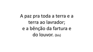 A paz pra toda a terra e a
terra ao lavrador;
e a bênção da fartura e
do louvor. (bis)
 