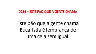 0716 – ESTE PÃO QUE A GENTE CHAMA
Este pão que a gente chama
Eucaristia é lembrança de
uma ceia sem igual.
 