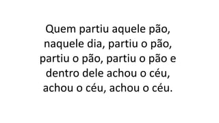 Quem partiu aquele pão,
naquele dia, partiu o pão,
partiu o pão, partiu o pão e
dentro dele achou o céu,
achou o céu, achou o céu.
 